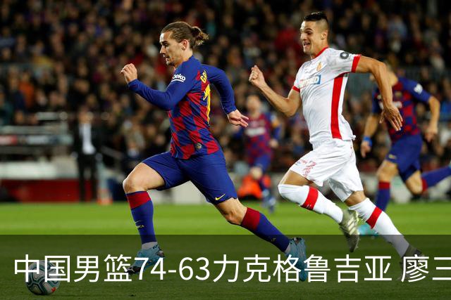 中国男篮74-63力克格鲁吉亚 廖三宁砍18分展现拼搏韧性