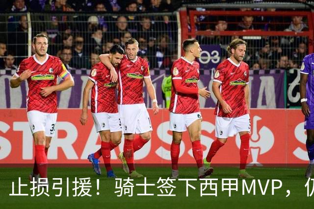 止损引援！骑士签下西甲MVP，仍在追逐两名球员，弥补无缘老詹空缺