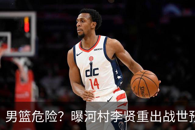 男篮危险？曝河村李贤重出战世预赛 郭士强如何面对西亚诸强？