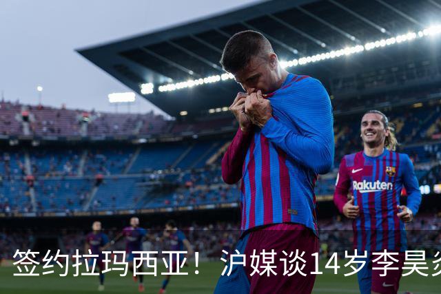 签约拉玛西亚！沪媒谈14岁李昊炎：外界不该把他包装成救世主